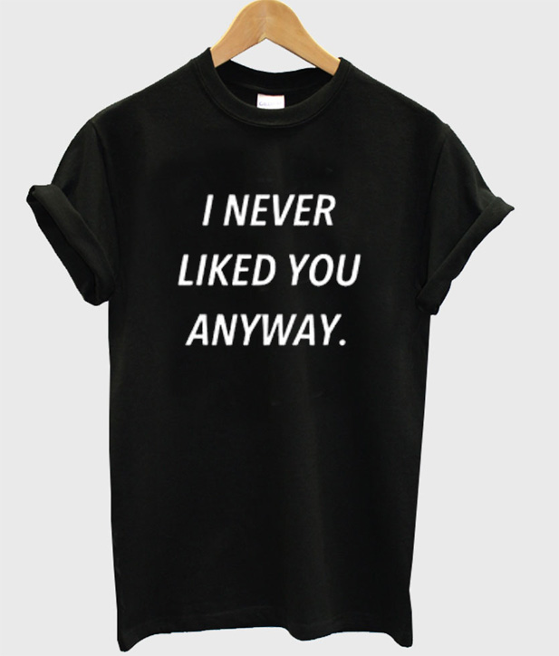 i never liked you anyway t shirt